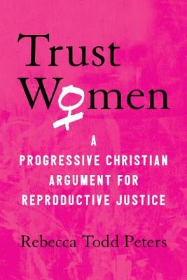 Trust Women: A Progressive Christian Argument for Reproductive Justice by Peters, Rebecca Todd