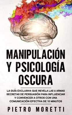 Manipulación Y Psicología Oscura: La Guía Exclusiva que Revela las 6 Armas Secretas de Persuasión para Influenciar y Convencer a otros con una Comunic by Moretti, Pietro