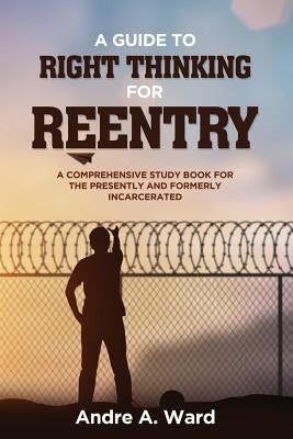 A Guide to Right Thinking for Reentry: A Comprehensive Study Book for the Presently and Formerly Incarcerated by Ward, Andre a.