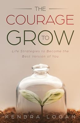 The Courage to Grow: Life Strategies to Become the Best Version of You by Logan, Kendra G.