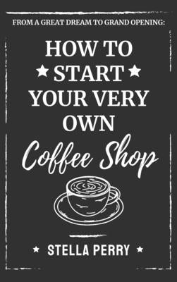 From a Great Dream to Grand Opening: How to Start Your Very Own Coffee Shop by Perry, Stella
