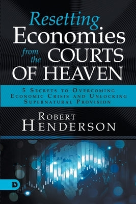 Resetting Economies from the Courts of Heaven: 5 Secrets to Overcoming Economic Crisis and Unlocking Supernatural Provision by Henderson, Robert