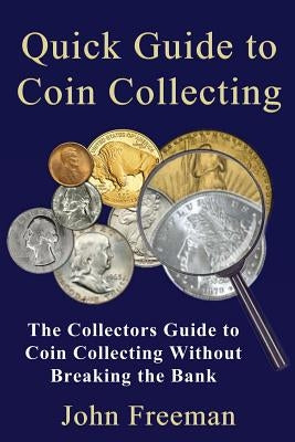 Quick Guide to Coin Collecting: The Collectors Guide to Coin Collecting Without Breaking the Bank by Freeman, John