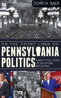 On the Front Lines of Pennsylvania Politics: Twenty-Five Years of Keystone Reporting by Baer, John