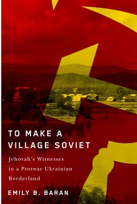 To Make a Village Soviet: Jehovah's Witnesses and the Transformation of a Postwar Ukrainian Borderland by Baran, Emily B.