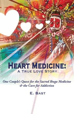 Heart Medicine: A True Love Story - One Couple's Quest for the Sacred Iboga Medicine & the Cure for Addiction by Bast, E.