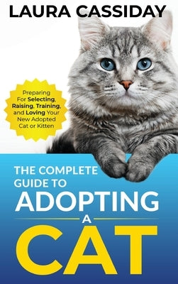 The Complete Guide to Adopting a Cat: Preparing for, Selecting, Raising, Training, and Loving Your New Adopted Cat or Kitten by Cassiday, Laura