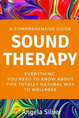 Sound Therapy - A Comprehensive Guide Everything You Need To Know About This Totally Natural Way To Wellness by Silver, Angela