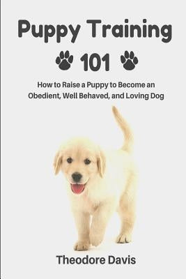 Puppy Training 101: How to Raise a Puppy to Become an Obedient, Well Behaved, and Loving Dog by Davis, Theodore