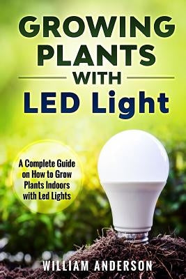 Growing Plants with LED Lights: A Complete Guide On How To Grow Plants Indoors With Led Lights by Anderson, William