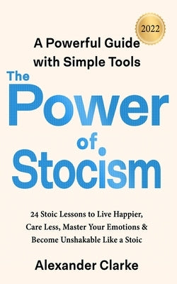 The Power of Stoicism: 24 Stoic Lessons to Live Happier, Care Less, Master Your Emotions & Become Unshakable Like a Stoic by Clarke, Alexander