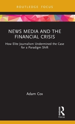 News Media and the Financial Crisis: How Elite Journalism Undermined the Case for a Paradigm Shift by Cox, Adam
