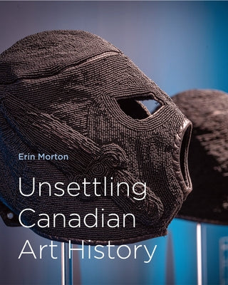 Unsettling Canadian Art History by Morton, Erin