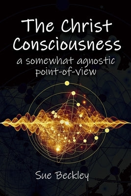 The Christ Consciousness: A Somewhat Agnostic Point-of-View by Beckley, Sue