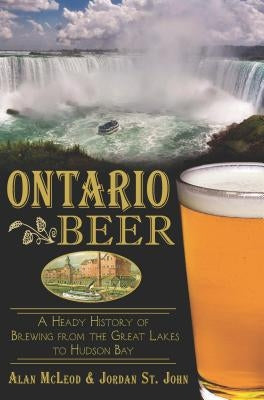 Ontario Beer: A Heady History of Brewing from the Great Lakes to Hudson Bay by John, Jordan St