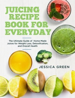 Juicing Recipe Book for Everyday: The Ultimate Guide of Home-Made Juices for Weight Loss, Detoxification, and Overall Health by Green, Jessica