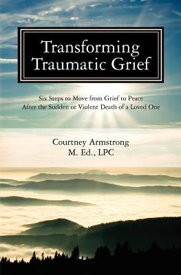 Transforming Traumatic Grief: Six Steps to Move from Grief to Peace After the Sudden or Violent Death of a Loved One by Armstrong Lpc, Courtney M.