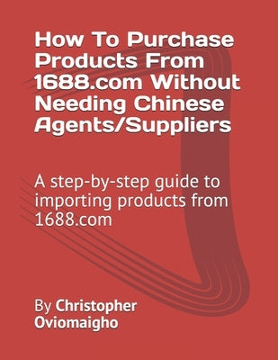 How To Purchase Products From 1688.com Without Needing Chinese Agents/Suppliers: A step-by-step guide to importing products from 1688.com by Oviomaigho, Christopher