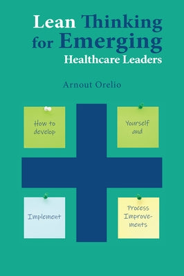 Lean Thinking for Emerging Healthcare Leaders: How to Develop Yourself and Implement Process Improvements by Orelio, Arnout