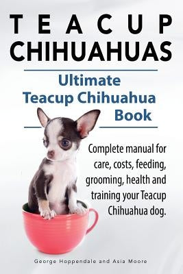 Teacup Chihuahuas. Teacup Chihuahua complete manual for care, costs, feeding, grooming, health and training. Ultimate Teacup Chihuahua Book. by Hoppendale, George