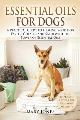 Essential Oils For Dogs: A Practical Guide to Healing Your Dog Faster, Cheaper and Safer with the Power of Essential Oils by Jones, Mary