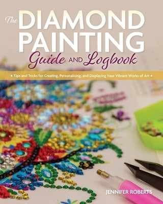 The Diamond Painting Guide and Logbook: Tips and Tricks for Creating, Personalizing, and Displaying Your Vibrant Works of Art by Roberts, Jennifer