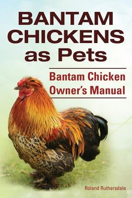 Bantam Chickens. Bantam Chickens as Pets. Bantam Chicken Owner's Manual by Ruthersdale, Roland