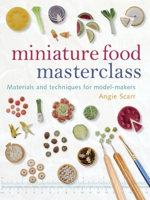 Miniature Food Masterclass: Materials and Techniques for Model-Makers by Scarr, Angie