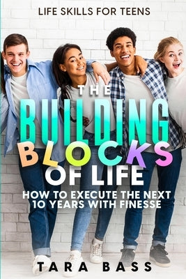 Life Skills For Teens: The Building Blocks of Life - How To Execute The Next 10 Years With Finesse by Bass, Tara