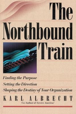 The Northbound Train: Finding the Purpose, Setting the Direction, Shaping the Destiny of Your Organization by Albrecht, Karl