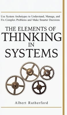 The Elements of Thinking in Systems: Use Systems Archetypes to Understand, Manage, and Fix Complex Problems and Make Smarter Decisions by Albert, Rutherford