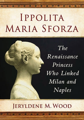 Ippolita Maria Sforza: The Renaissance Princess Who Linked Milan and Naples by Wood, Jeryldene M.