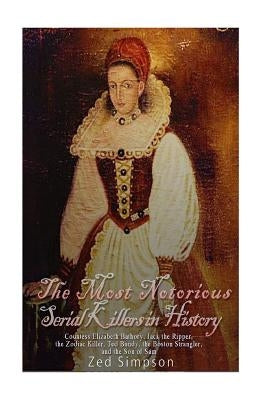 The Most Notorious Serial Killers in History: Countess Elizabeth Bathory, Jack the Ripper, the Zodiac Killer, Ted Bundy, the Boston Strangler, and the by Simpson, Zed