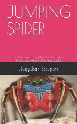 Jumping Spider: The Best Guide On How To Understand Everything About Jumping Spider by Logan, Jayden