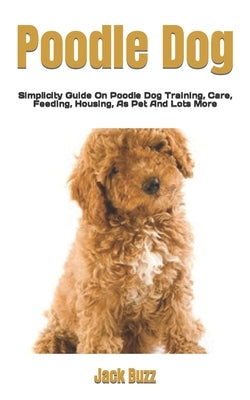 Poodle Dog: Simplicity Guide On Poodle Dog Training, Care, Feeding, Housing, As Pet And Lots More by Buzz, Jack