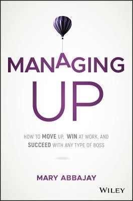 Managing Up: How to Move Up, Win at Work, and Succeed with Any Type of Boss by Abbajay, Mary