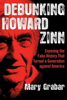 Debunking Howard Zinn: Exposing the Fake History That Turned a Generation Against America by Grabar, Mary