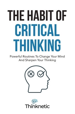 The Habit Of Critical Thinking: Powerful Routines To Change Your Mind And Sharpen Your Thinking by Thinknetic