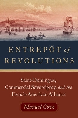 Entrepôt of Revolutions: Saint-Domingue, Commercial Sovereignty, and the French-American Alliance by Covo, Manuel