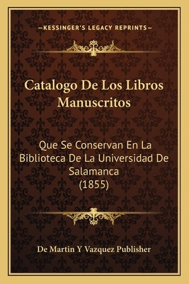 Catalogo de Los Libros Manuscritos: Que Se Conservan En La Biblioteca de La Universidad de Salamanca (1855) by De Martin y. Vazquez Publisher