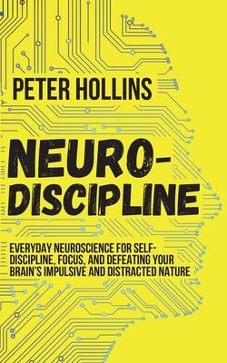Neuro-Discipline: Everyday Neuroscience for Self-Discipline, Focus, and Defeating Your Brain's Impulsive and Distracted Nature by Hollins, Peter