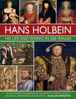 Hans Holbein: His Life and Works in 500 Images: An Illustrated Exploration of the Artist and His Context, with a Gallery of His Paintings and Drawings by Ormiston, Rosalind