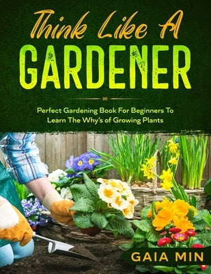 Think Like A Gardener: The Perfect Gardening Book For Beginners To Learn The Why's of Growing Plants by Min, Gaia