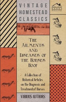 The Ailments and Diseases of the Horses Hoof - A Collection of Historical Articles on the Diagnosis and Treatment of Horses by Various