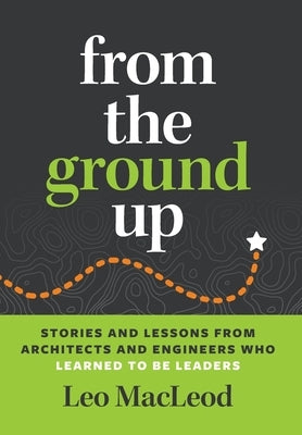From the Ground Up: Stories and Lessons from Architects and Engineers Who Learned to Be Leaders by MacLeod, Leo