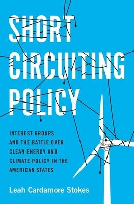 Short Circuiting Policy: Interest Groups and the Battle Over Clean Energy and Climate Policy in the American States by Stokes, Leah Cardamore