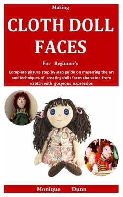 Making Cloth Doll Faces For Beginner's: Complete picture step by step guide on mastering the art and techniques of creating dolls faces character from by Dunn, Monique