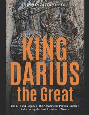 King Darius the Great: The Life and Legacy of the Achaemenid Persian Empire's Ruler during the First Invasion of Greece by Charles River Editors