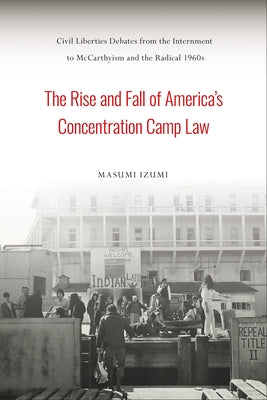 The Rise and Fall of America's Concentration Camp Law: Civil Liberties Debates from the Internment to McCarthyism and the Radical 1960s by Izumi, Masumi