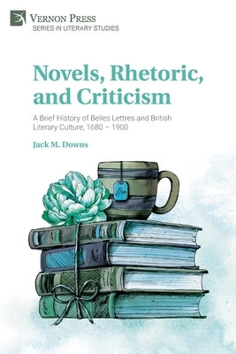 Novels, Rhetoric, and Criticism: A Brief History of Belles Lettres and British Literary Culture, 1680 - 1900 by Downs, Jack M.